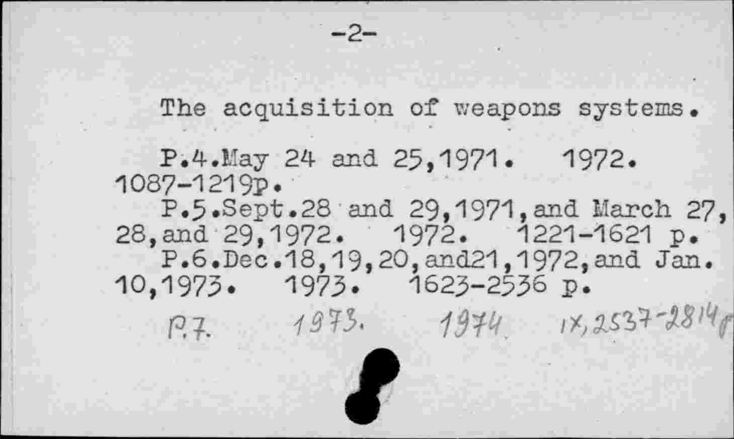 ﻿-2-
The acquisition of weapons systems.
P.4.May 24 and 25,1971.	1972.
1087-1219P*
P.5.Sept.28 and 29,1971,and March 27 28,and 29,1972.	1972.	1221-1621 p.
P.6.Dec.18,19,20,and21,1972,and Jan. 10,1972.	1975.	1625-2536 p.
R?.	1W.